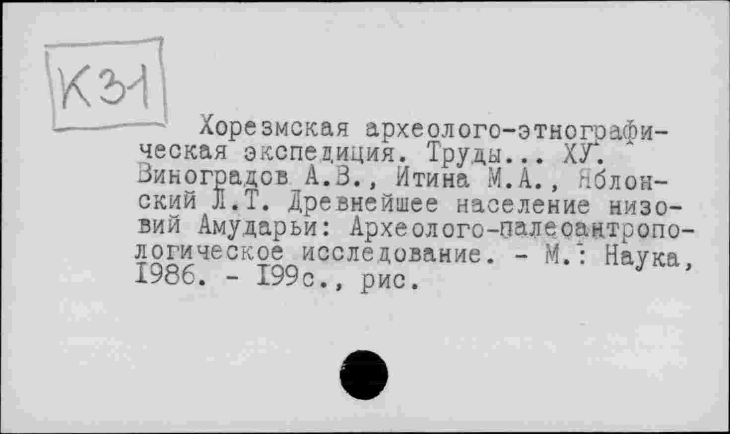 ﻿
Ж2ИІ
--- Хорезмская археолого-этногоафи-ческая экспедиция. Труды... ХУТ Виноградов А.З., Итина М.А., Яблонский JI.T. Древнейшее население низовий Амударьи: Археолого-палеоантропологическое исследование. - М/: Наука 1986. - 199с., рис.	J ’